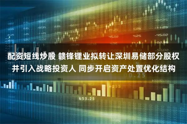 配资短线炒股 赣锋锂业拟转让深圳易储部分股权并引入战略投资人 同步开启资产处置优化结构