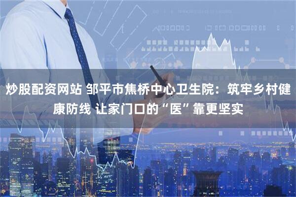 炒股配资网站 邹平市焦桥中心卫生院：筑牢乡村健康防线 让家门口的“医”靠更坚实