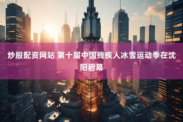 炒股配资网站 第十届中国残疾人冰雪运动季在沈阳启幕