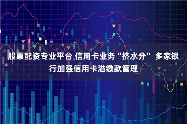 股票配资专业平台 信用卡业务“挤水分” 多家银行加强信用卡溢缴款管理