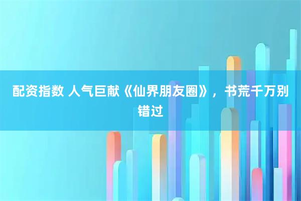 配资指数 人气巨献《仙界朋友圈》，书荒千万别错过