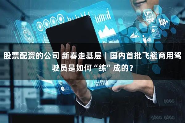 股票配资的公司 新春走基层｜国内首批飞艇商用驾驶员是如何“练”成的？