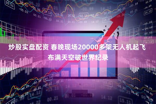 炒股实盘配资 春晚现场20000多架无人机起飞 布满天空破世界纪录