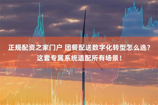 正规配资之家门户 团餐配送数字化转型怎么选？这套专属系统适配所有场景！