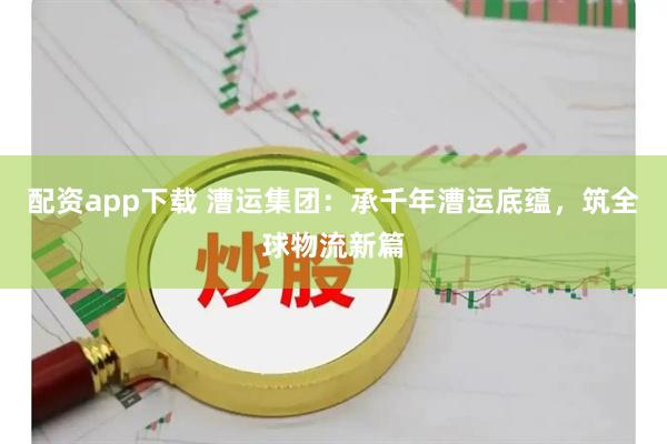 配资app下载 漕运集团：承千年漕运底蕴，筑全球物流新篇