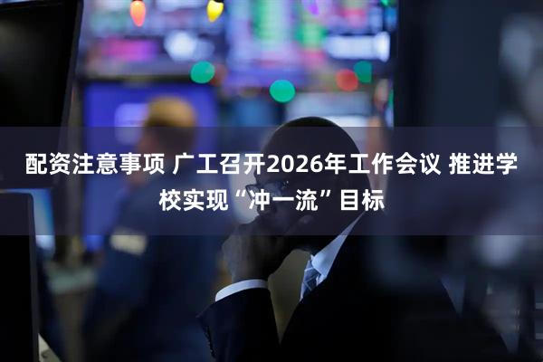 配资注意事项 广工召开2026年工作会议 推进学校实现“冲一流”目标
